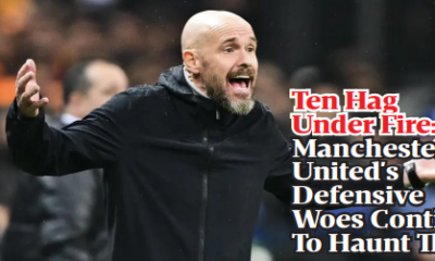 Ten Hag Under Fire: Manchester United's Defensive Woes Continue To Haunt Them